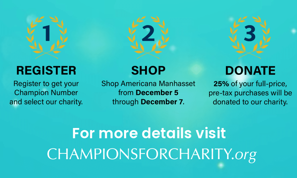 Steps for participating in Champions for Charity: 1. Register to get your Champion Number and select a charity. 2. Shop Americana Manhasset from December 5 to 7. 3. Donate 25% of pre-tax purchases. For details, visit championsforcharity.org.